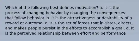 Which of the following best defines motivation? a. It is the process of changing behavior by changing the consequences that follow behavior. b. It is the attractiveness or desirability of a reward or outcome. c. It is the set of forces that initiates, directs, and makes people persist in the efforts to accomplish a goal. d. It is the perceived relationship between effort and performance