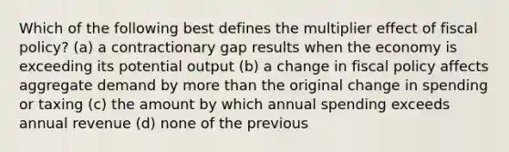 Which of the following best defines the multiplier effect of <a href='https://www.questionai.com/knowledge/kPTgdbKdvz-fiscal-policy' class='anchor-knowledge'>fiscal policy</a>? (a) a contractionary gap results when the economy is exceeding its potential output (b) a change in fiscal policy affects aggregate demand by <a href='https://www.questionai.com/knowledge/keWHlEPx42-more-than' class='anchor-knowledge'>more than</a> the original change in spending or taxing (c) the amount by which annual spending exceeds annual revenue (d) none of the previous