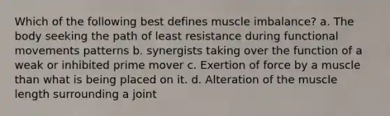 Which of the following best defines muscle imbalance? a. The body seeking the path of least resistance during functional movements patterns b. synergists taking over the function of a weak or inhibited prime mover c. Exertion of force by a muscle than what is being placed on it. d. Alteration of the muscle length surrounding a joint