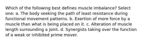 Which of the following best defines muscle imbalance? Select one: a. The body seeking the path of least resistance during functional movement patterns. b. Exertion of more force by a muscle than what is being placed on it. c. Alteration of muscle length surrounding a joint. d. Synergists taking over the function of a weak or inhibited prime mover.