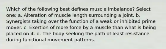 Which of the following best defines muscle imbalance? Select one: a. Alteration of muscle length surrounding a joint. b. Synergists taking over the function of a weak or inhibited prime mover. c. Exertion of more force by a muscle than what is being placed on it. d. The body seeking the path of least resistance during functional movement patterns.