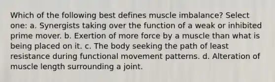 Which of the following best defines muscle imbalance? Select one: a. Synergists taking over the function of a weak or inhibited prime mover. b. Exertion of more force by a muscle than what is being placed on it. c. The body seeking the path of least resistance during functional movement patterns. d. Alteration of muscle length surrounding a joint.