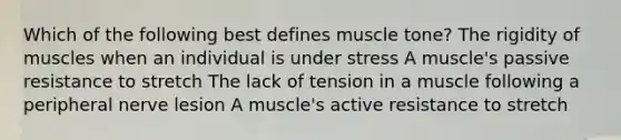 Which of the following best defines muscle tone? The rigidity of muscles when an individual is under stress A muscle's passive resistance to stretch The lack of tension in a muscle following a peripheral nerve lesion A muscle's active resistance to stretch