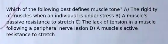 Which of the following best defines muscle tone? A) The rigidity of muscles when an individual is under stress B) A muscle's passive resistance to stretch C) The lack of tension in a muscle following a peripheral nerve lesion D) A muscle's active resistance to stretch