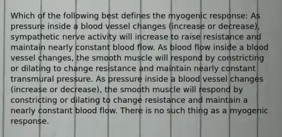 Which of the following best defines the myogenic response: As pressure inside a blood vessel changes (increase or decrease), sympathetic nerve activity will increase to raise resistance and maintain nearly constant blood flow. As blood flow inside a blood vessel changes, the smooth muscle will respond by constricting or dilating to change resistance and maintain nearly constant transmural pressure. As pressure inside a blood vessel changes (increase or decrease), the smooth muscle will respond by constricting or dilating to change resistance and maintain a nearly constant blood flow. There is no such thing as a myogenic response.