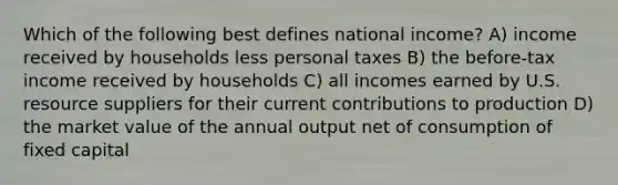 Which of the following best defines national income? A) income received by households less personal taxes B) the before-tax income received by households C) all incomes earned by U.S. resource suppliers for their current contributions to production D) the market value of the annual output net of consumption of fixed capital