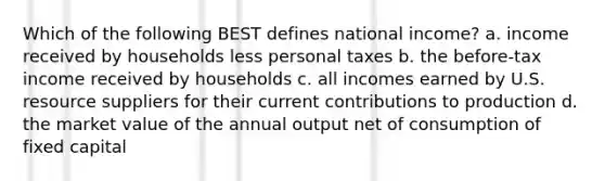 Which of the following BEST defines national income? a. income received by households less personal taxes b. the before-tax income received by households c. all incomes earned by U.S. resource suppliers for their current contributions to production d. the market value of the annual output net of consumption of fixed capital