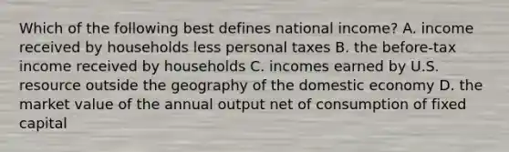 Which of the following best defines national income? A. income received by households less personal taxes B. the before-tax income received by households C. incomes earned by U.S. resource outside the geography of the domestic economy D. the market value of the annual output net of consumption of fixed capital