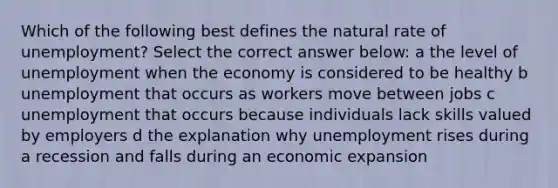 Which of the following best defines the natural rate of unemployment? Select the correct answer below: a the level of unemployment when the economy is considered to be healthy b unemployment that occurs as workers move between jobs c unemployment that occurs because individuals lack skills valued by employers d the explanation why unemployment rises during a recession and falls during an economic expansion