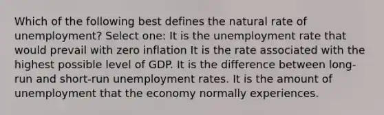 Which of the following best defines the natural rate of unemployment? Select one: It is the <a href='https://www.questionai.com/knowledge/kh7PJ5HsOk-unemployment-rate' class='anchor-knowledge'>unemployment rate</a> that would prevail with zero inflation It is the rate associated with the highest possible level of GDP. It is the difference between long-run and short-run unemployment rates. It is the amount of unemployment that the economy normally experiences.