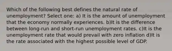 Which of the following best defines the natural rate of unemployment? Select one: a) It is the amount of unemployment that the economy normally experiences. b)It is the difference between long-run and short-run unemployment rates. c)It is the unemployment rate that would prevail with zero inflation d)It is the rate associated with the highest possible level of GDP.