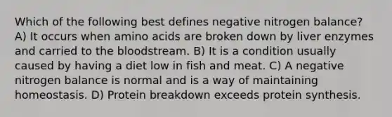 Which of the following best defines negative nitrogen balance? A) It occurs when amino acids are broken down by liver enzymes and carried to the bloodstream. B) It is a condition usually caused by having a diet low in fish and meat. C) A negative nitrogen balance is normal and is a way of maintaining homeostasis. D) Protein breakdown exceeds protein synthesis.