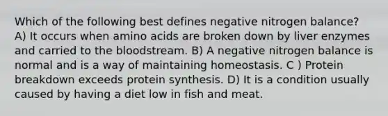 Which of the following best defines negative nitrogen balance? A) It occurs when amino acids are broken down by liver enzymes and carried to the bloodstream. B) A negative nitrogen balance is normal and is a way of maintaining homeostasis. C ) Protein breakdown exceeds protein synthesis. D) It is a condition usually caused by having a diet low in fish and meat.