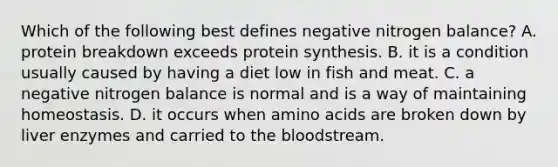 Which of the following best defines negative nitrogen balance? A. protein breakdown exceeds <a href='https://www.questionai.com/knowledge/kVyphSdCnD-protein-synthesis' class='anchor-knowledge'>protein synthesis</a>. B. it is a condition usually caused by having a diet low in fish and meat. C. a negative nitrogen balance is normal and is a way of maintaining homeostasis. D. it occurs when <a href='https://www.questionai.com/knowledge/k9gb720LCl-amino-acids' class='anchor-knowledge'>amino acids</a> are broken down by liver enzymes and carried to <a href='https://www.questionai.com/knowledge/k7oXMfj7lk-the-blood' class='anchor-knowledge'>the blood</a>stream.