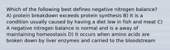 Which of the following best defines negative nitrogen balance? A) protein breakdown exceeds protein synthesis B) It is a condition usually caused by having a diet low in fish and meat C) A negative nitrogen balance is normal and is a away of maintaining homeostasis D) It occurs when amino acids are broken down by liver enzymes and carried to the bloodstream