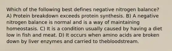 Which of the following best defines negative nitrogen balance? A) Protein breakdown exceeds protein synthesis. B) A negative nitrogen balance is normal and is a way of maintaining homeostasis. C) It is a condition usually caused by having a diet low in fish and meat. D) It occurs when amino acids are broken down by liver enzymes and carried to thebloodstream.