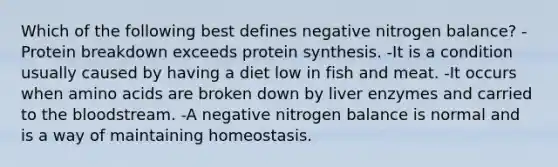 Which of the following best defines negative nitrogen balance? -Protein breakdown exceeds protein synthesis. -It is a condition usually caused by having a diet low in fish and meat. -It occurs when amino acids are broken down by liver enzymes and carried to the bloodstream. -A negative nitrogen balance is normal and is a way of maintaining homeostasis.