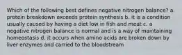 Which of the following best defines negative nitrogen balance? a. protein breakdown exceeds protein synthesis b. it is a condition usually caused by having a diet low in fish and meat c. a negative nitrogen balance is normal and is a way of maintaining homeostasis d. it occurs when amino acids are broken down by liver enzymes and carried to the bloodstream