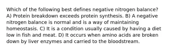 Which of the following best defines negative nitrogen balance? A) Protein breakdown exceeds protein synthesis. B) A negative nitrogen balance is normal and is a way of maintaining homeostasis. C) It is a condition usually caused by having a diet low in fish and meat. D) It occurs when amino acids are broken down by liver enzymes and carried to the bloodstream.