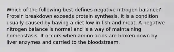 Which of the following best defines negative nitrogen balance? Protein breakdown exceeds protein synthesis. It is a condition usually caused by having a diet low in fish and meat. A negative nitrogen balance is normal and is a way of maintaining homeostasis. It occurs when amino acids are broken down by liver enzymes and carried to the bloodstream.