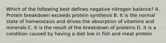 Which of the following best defines negative nitrogen balance? A. Protein breakdown exceeds protein synthesis B. It is the normal state of homeostasis and drives the absorption of vitamins and minerals C. It is the result of the breakdown of proteins D. It is a condition caused by having a diet low in fish and meat protein