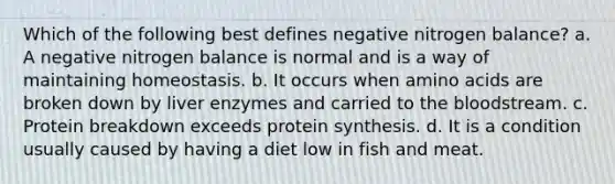 Which of the following best defines negative nitrogen balance? a. A negative nitrogen balance is normal and is a way of maintaining homeostasis. b. It occurs when amino acids are broken down by liver enzymes and carried to the bloodstream. c. Protein breakdown exceeds protein synthesis. d. It is a condition usually caused by having a diet low in fish and meat.