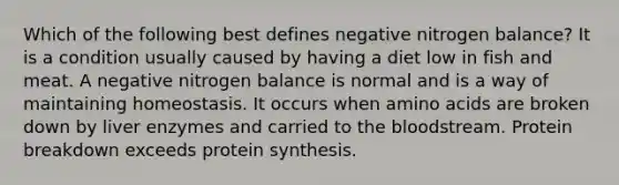 Which of the following best defines negative nitrogen balance? It is a condition usually caused by having a diet low in fish and meat. A negative nitrogen balance is normal and is a way of maintaining homeostasis. It occurs when amino acids are broken down by liver enzymes and carried to the bloodstream. Protein breakdown exceeds protein synthesis.