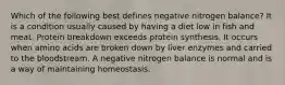 Which of the following best defines negative nitrogen balance? It is a condition usually caused by having a diet low in fish and meat. Protein breakdown exceeds protein synthesis. It occurs when amino acids are broken down by liver enzymes and carried to the bloodstream. A negative nitrogen balance is normal and is a way of maintaining homeostasis.