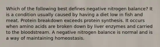 Which of the following best defines negative nitrogen balance? It is a condition usually caused by having a diet low in fish and meat. Protein breakdown exceeds protein synthesis. It occurs when amino acids are broken down by liver enzymes and carried to the bloodstream. A negative nitrogen balance is normal and is a way of maintaining homeostasis.