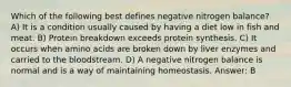 Which of the following best defines negative nitrogen balance? A) It is a condition usually caused by having a diet low in fish and meat. B) Protein breakdown exceeds protein synthesis. C) It occurs when amino acids are broken down by liver enzymes and carried to the bloodstream. D) A negative nitrogen balance is normal and is a way of maintaining homeostasis. Answer: B