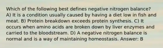 Which of the following best defines negative nitrogen balance? A) It is a condition usually caused by having a diet low in fish and meat. B) Protein breakdown exceeds protein synthesis. C) It occurs when amino acids are broken down by liver enzymes and carried to the bloodstream. D) A negative nitrogen balance is normal and is a way of maintaining homeostasis. Answer: B