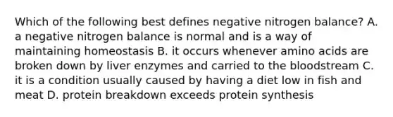 Which of the following best defines negative nitrogen balance? A. a negative nitrogen balance is normal and is a way of maintaining homeostasis B. it occurs whenever amino acids are broken down by liver enzymes and carried to the bloodstream C. it is a condition usually caused by having a diet low in fish and meat D. protein breakdown exceeds protein synthesis