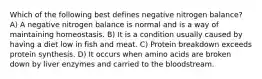 Which of the following best defines negative nitrogen balance? A) A negative nitrogen balance is normal and is a way of maintaining homeostasis. B) It is a condition usually caused by having a diet low in fish and meat. C) Protein breakdown exceeds protein synthesis. D) It occurs when amino acids are broken down by liver enzymes and carried to the bloodstream.