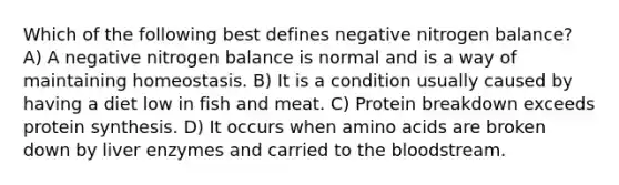 Which of the following best defines negative nitrogen balance? A) A negative nitrogen balance is normal and is a way of maintaining homeostasis. B) It is a condition usually caused by having a diet low in fish and meat. C) Protein breakdown exceeds protein synthesis. D) It occurs when amino acids are broken down by liver enzymes and carried to the bloodstream.