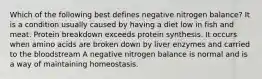 Which of the following best defines negative nitrogen balance? It is a condition usually caused by having a diet low in fish and meat. Protein breakdown exceeds protein synthesis. It occurs when amino acids are broken down by liver enzymes and carried to the bloodstream A negative nitrogen balance is normal and is a way of maintaining homeostasis.