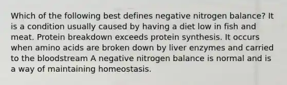 Which of the following best defines negative nitrogen balance? It is a condition usually caused by having a diet low in fish and meat. Protein breakdown exceeds protein synthesis. It occurs when amino acids are broken down by liver enzymes and carried to the bloodstream A negative nitrogen balance is normal and is a way of maintaining homeostasis.