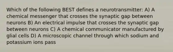 Which of the following BEST defines a neurotransmitter: A) A chemical messenger that crosses the synaptic gap between neurons B) An electrical impulse that crosses the synaptic gap between neurons C) A chemical communicator manufactured by glial cells D) A microscopic channel through which sodium and potassium ions pass