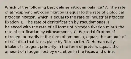 Which of the following best defines nitrogen balance? A. The rate of atmospheric nitrogen fixation is equal to the rate of biological nitrogen fixation, which is equal to the rate of industrial nitrogen fixation. B. The rate of denitrification by Pseudomonas is balanced with the rate of all forms of nitrogen fixation minus the rate of nitrification by Nitrosomonas. C. Bacterial fixation of nitrogen, primarily in the form of ammonia, equals the amount of nitrification that takes place by Nitrobacter. D. Human daily intake of nitrogen, primarily in the form of protein, equals the amount of nitrogen lost by excretion in the feces and urine.