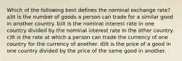 Which of the following best defines the nominal exchange rate? a)It is the number of goods a person can trade for a similar good in another country. b)It is the nominal interest rate in one country divided by the nominal interest rate in the other country. c)It is the rate at which a person can trade the currency of one country for the currency of another. d)It is the price of a good in one country divided by the price of the same good in another.