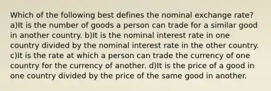 Which of the following best defines the nominal exchange rate? a)It is the number of goods a person can trade for a similar good in another country. b)It is the nominal interest rate in one country divided by the nominal interest rate in the other country. c)It is the rate at which a person can trade the currency of one country for the currency of another. d)It is the price of a good in one country divided by the price of the same good in another.