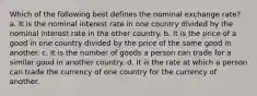 Which of the following best defines the nominal exchange rate? a. It is the nominal interest rate in one country divided by the nominal interest rate in the other country. b. It is the price of a good in one country divided by the price of the same good in another. c. It is the number of goods a person can trade for a similar good in another country. d. It is the rate at which a person can trade the currency of one country for the currency of another.