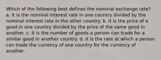 Which of the following best defines the nominal exchange rate? a. It is the nominal interest rate in one country divided by the nominal interest rate in the other country. b. It is the price of a good in one country divided by the price of the same good in another. c. It is the number of goods a person can trade for a similar good in another country. d. It is the rate at which a person can trade the currency of one country for the currency of another.