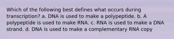 Which of the following best defines what occurs during transcription? a. DNA is used to make a polypeptide. b. A polypeptide is used to make RNA. c. RNA is used to make a DNA strand. d. DNA is used to make a complementary RNA copy