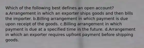 Which of the following best defines an open account? a.Arrangement in which an exporter ships goods and then bills the importer. b.Billing arrangement in which payment is due upon receipt of the goods. c.Billing arrangement in which payment is due at a specified time in the future. d.Arrangement in which an exporter requires upfront payment before shipping goods.