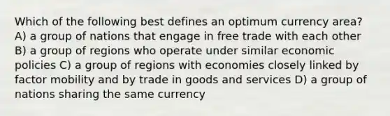 Which of the following best defines an optimum currency area? A) a group of nations that engage in free trade with each other B) a group of regions who operate under similar economic policies C) a group of regions with economies closely linked by factor mobility and by trade in goods and services D) a group of nations sharing the same currency