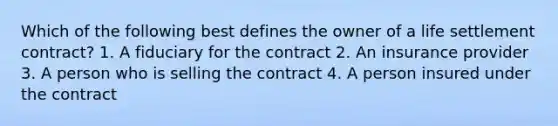 Which of the following best defines the owner of a life settlement contract? 1. A fiduciary for the contract 2. An insurance provider 3. A person who is selling the contract 4. A person insured under the contract