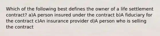 Which of the following best defines the owner of a life settlement contract? a)A person insured under the contract b)A fiduciary for the contract c)An insurance provider d)A person who is selling the contract