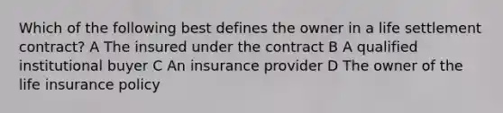 Which of the following best defines the owner in a life settlement contract? A The insured under the contract B A qualified institutional buyer C An insurance provider D The owner of the life insurance policy