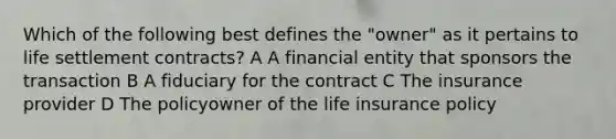 Which of the following best defines the "owner" as it pertains to life settlement contracts? A A financial entity that sponsors the transaction B A fiduciary for the contract C The insurance provider D The policyowner of the life insurance policy