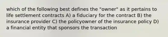 which of the following best defines the "owner" as it pertains to life settlement contracts A) a fiduciary for the contract B) the insurance provider C) the policyowner of the insurance policy D) a financial entity that sponsors the transaction